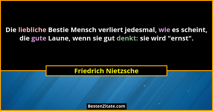 Die liebliche Bestie Mensch verliert jedesmal, wie es scheint, die gute Laune, wenn sie gut denkt: sie wird "ernst".... - Friedrich Nietzsche