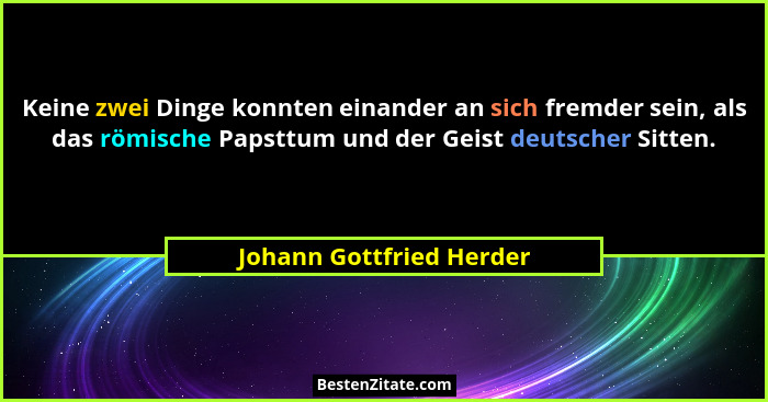 Keine zwei Dinge konnten einander an sich fremder sein, als das römische Papsttum und der Geist deutscher Sitten.... - Johann Gottfried Herder