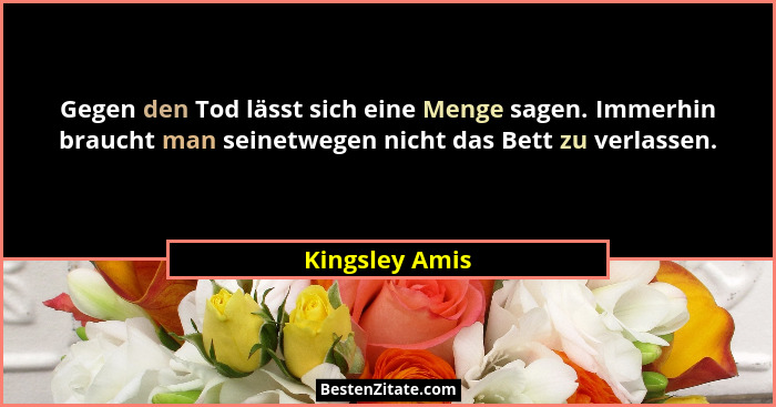 Gegen den Tod lässt sich eine Menge sagen. Immerhin braucht man seinetwegen nicht das Bett zu verlassen.... - Kingsley Amis