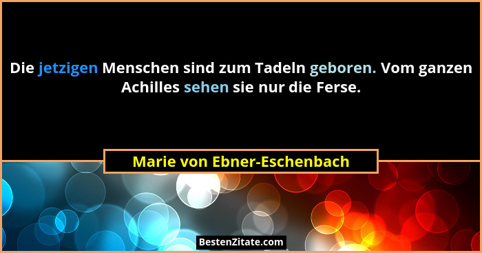 Die jetzigen Menschen sind zum Tadeln geboren. Vom ganzen Achilles sehen sie nur die Ferse.... - Marie von Ebner-Eschenbach
