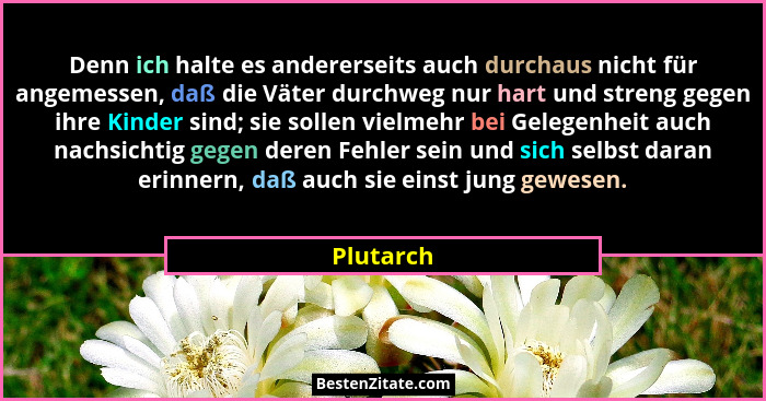 Denn ich halte es andererseits auch durchaus nicht für angemessen, daß die Väter durchweg nur hart und streng gegen ihre Kinder sind; sie s... - Plutarch