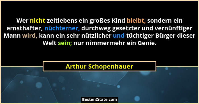 Wer nicht zeitlebens ein großes Kind bleibt, sondern ein ernsthafter, nüchterner, durchweg gesetzter und vernünftiger Mann wird,... - Arthur Schopenhauer