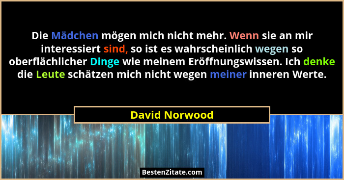 Die Mädchen mögen mich nicht mehr. Wenn sie an mir interessiert sind, so ist es wahrscheinlich wegen so oberflächlicher Dinge wie mein... - David Norwood