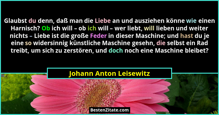 Glaubst du denn, daß man die Liebe an und ausziehen könne wie einen Harnisch? Ob ich will – ob ich will – wer liebt, will lie... - Johann Anton Leisewitz