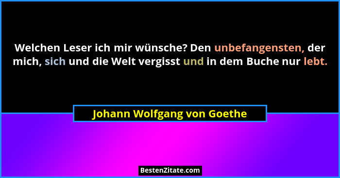Welchen Leser ich mir wünsche? Den unbefangensten, der mich, sich und die Welt vergisst und in dem Buche nur lebt.... - Johann Wolfgang von Goethe