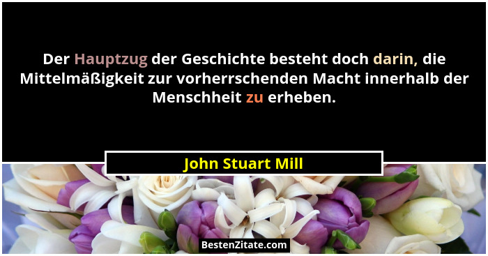 Der Hauptzug der Geschichte besteht doch darin, die Mittelmäßigkeit zur vorherrschenden Macht innerhalb der Menschheit zu erheben.... - John Stuart Mill