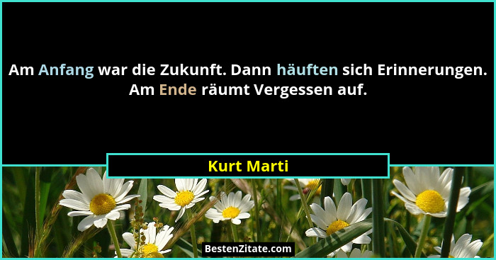 Am Anfang war die Zukunft. Dann häuften sich Erinnerungen. Am Ende räumt Vergessen auf.... - Kurt Marti