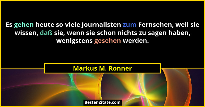 Es gehen heute so viele Journalisten zum Fernsehen, weil sie wissen, daß sie, wenn sie schon nichts zu sagen haben, wenigstens gese... - Markus M. Ronner