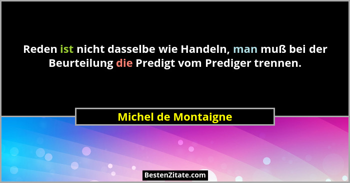 Reden ist nicht dasselbe wie Handeln, man muß bei der Beurteilung die Predigt vom Prediger trennen.... - Michel de Montaigne