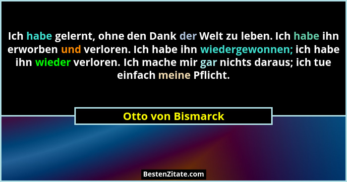 Ich habe gelernt, ohne den Dank der Welt zu leben. Ich habe ihn erworben und verloren. Ich habe ihn wiedergewonnen; ich habe ihn w... - Otto von Bismarck