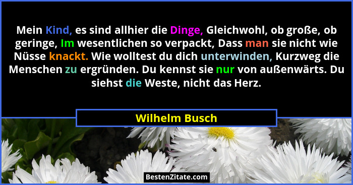 Mein Kind, es sind allhier die Dinge, Gleichwohl, ob große, ob geringe, Im wesentlichen so verpackt, Dass man sie nicht wie Nüsse knac... - Wilhelm Busch