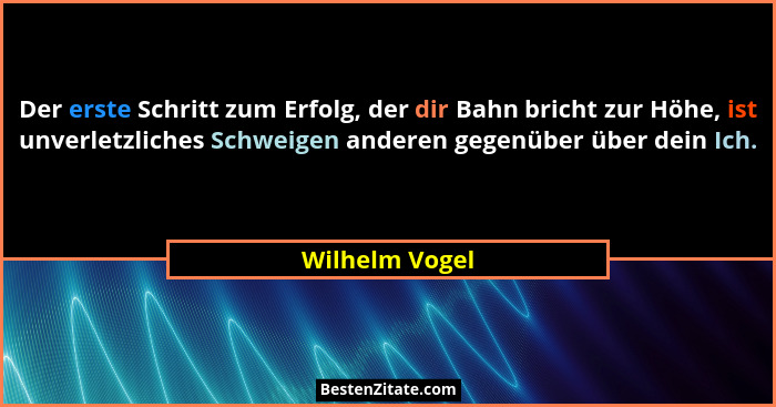 Der erste Schritt zum Erfolg, der dir Bahn bricht zur Höhe, ist unverletzliches Schweigen anderen gegenüber über dein Ich.... - Wilhelm Vogel