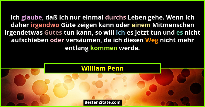Ich glaube, daß ich nur einmal durchs Leben gehe. Wenn ich daher irgendwo Güte zeigen kann oder einem Mitmenschen irgendetwas Gutes tun... - William Penn