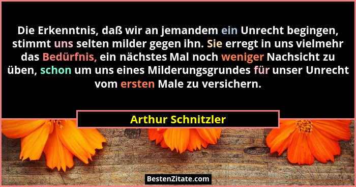 Die Erkenntnis, daß wir an jemandem ein Unrecht begingen, stimmt uns selten milder gegen ihn. Sie erregt in uns vielmehr das Bedür... - Arthur Schnitzler