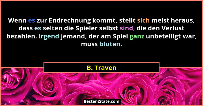 Wenn es zur Endrechnung kommt, stellt sich meist heraus, dass es selten die Spieler selbst sind, die den Verlust bezahlen. Irgend jemand,... - B. Traven