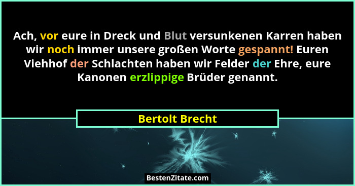 Ach, vor eure in Dreck und Blut versunkenen Karren haben wir noch immer unsere großen Worte gespannt! Euren Viehhof der Schlachten ha... - Bertolt Brecht