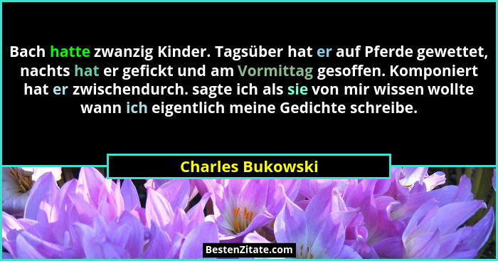 Bach hatte zwanzig Kinder. Tagsüber hat er auf Pferde gewettet, nachts hat er gefickt und am Vormittag gesoffen. Komponiert hat er... - Charles Bukowski