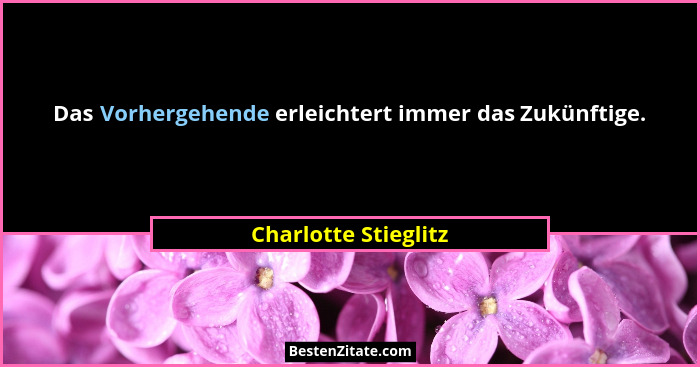 Das Vorhergehende erleichtert immer das Zukünftige.... - Charlotte Stieglitz