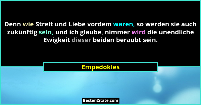 Denn wie Streit und Liebe vordem waren, so werden sie auch zukünftig sein, und ich glaube, nimmer wird die unendliche Ewigkeit dieser bei... - Empedokles