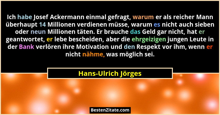 Ich habe Josef Ackermann einmal gefragt, warum er als reicher Mann überhaupt 14 Millionen verdienen müsse, warum es nicht auch si... - Hans-Ulrich Jörges