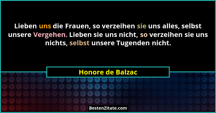 Lieben uns die Frauen, so verzeihen sie uns alles, selbst unsere Vergehen. Lieben sie uns nicht, so verzeihen sie uns nichts, selbs... - Honore de Balzac
