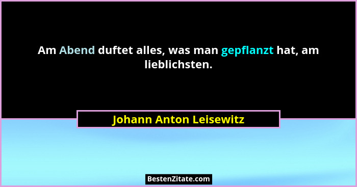 Am Abend duftet alles, was man gepflanzt hat, am lieblichsten.... - Johann Anton Leisewitz