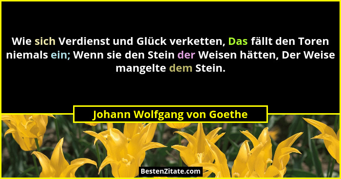 Wie sich Verdienst und Glück verketten, Das fällt den Toren niemals ein; Wenn sie den Stein der Weisen hätten, Der Weise... - Johann Wolfgang von Goethe