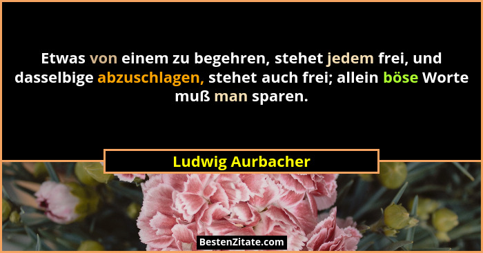 Etwas von einem zu begehren, stehet jedem frei, und dasselbige abzuschlagen, stehet auch frei; allein böse Worte muß man sparen.... - Ludwig Aurbacher