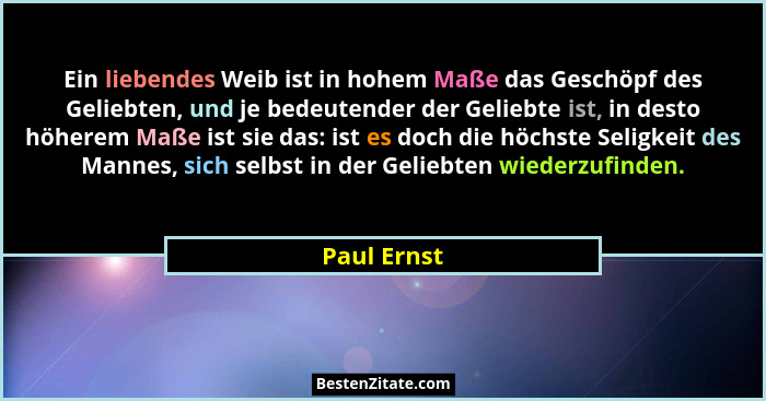 Ein liebendes Weib ist in hohem Maße das Geschöpf des Geliebten, und je bedeutender der Geliebte ist, in desto höherem Maße ist sie das:... - Paul Ernst