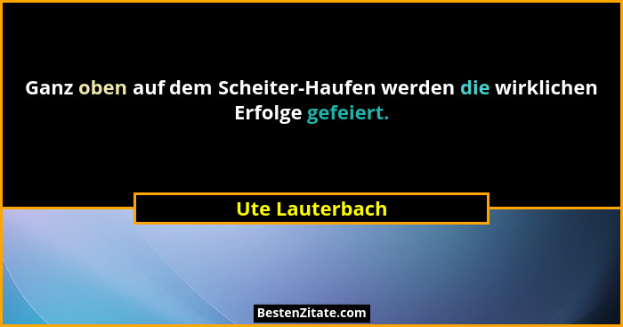 Ganz oben auf dem Scheiter-Haufen werden die wirklichen Erfolge gefeiert.... - Ute Lauterbach