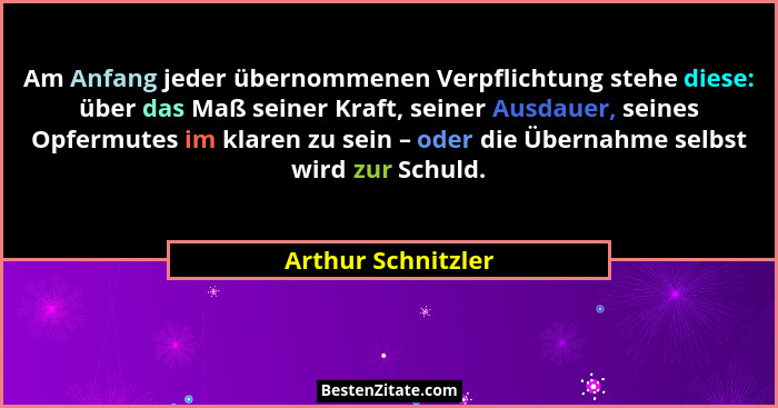 Am Anfang jeder übernommenen Verpflichtung stehe diese: über das Maß seiner Kraft, seiner Ausdauer, seines Opfermutes im klaren zu... - Arthur Schnitzler