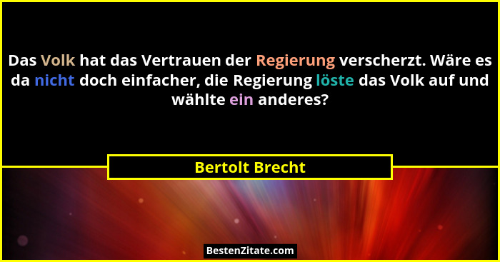 Das Volk hat das Vertrauen der Regierung verscherzt. Wäre es da nicht doch einfacher, die Regierung löste das Volk auf und wählte ein... - Bertolt Brecht