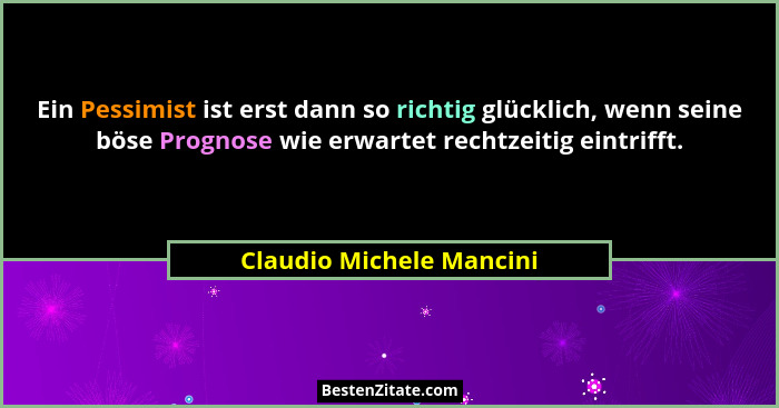 Ein Pessimist ist erst dann so richtig glücklich, wenn seine böse Prognose wie erwartet rechtzeitig eintrifft.... - Claudio Michele Mancini