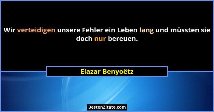 Wir verteidigen unsere Fehler ein Leben lang und müssten sie doch nur bereuen.... - Elazar Benyoëtz