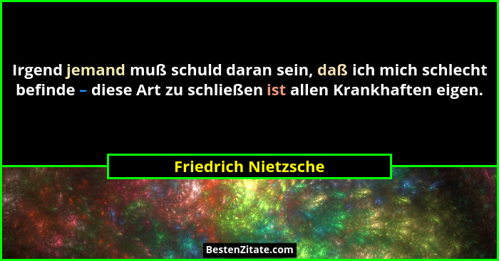 Irgend jemand muß schuld daran sein, daß ich mich schlecht befinde – diese Art zu schließen ist allen Krankhaften eigen.... - Friedrich Nietzsche