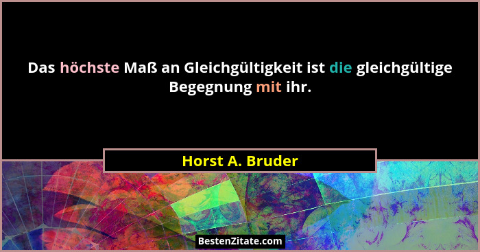 Das höchste Maß an Gleichgültigkeit ist die gleichgültige Begegnung mit ihr.... - Horst A. Bruder