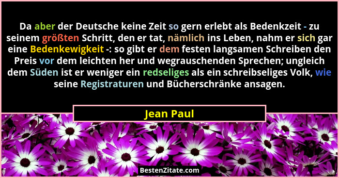 Da aber der Deutsche keine Zeit so gern erlebt als Bedenkzeit - zu seinem größten Schritt, den er tat, nämlich ins Leben, nahm er sich gar... - Jean Paul
