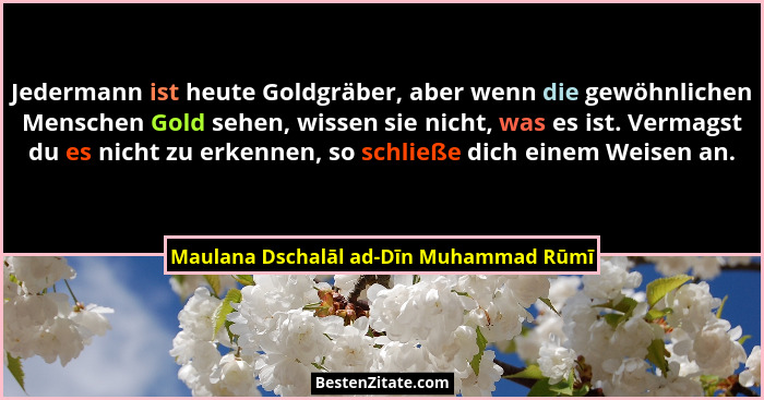 Jedermann ist heute Goldgräber, aber wenn die gewöhnlichen Menschen Gold sehen, wissen sie nicht, was es ist.... - Maulana Dschalāl ad-Dīn Muhammad Rūmī