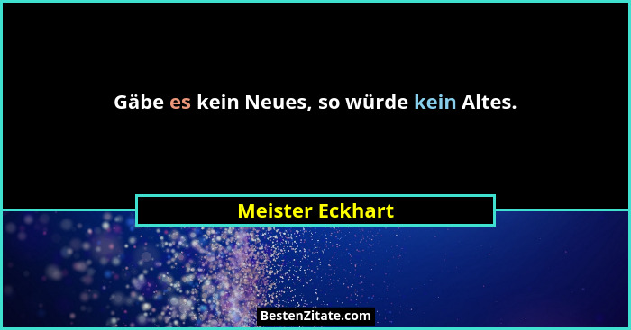 Gäbe es kein Neues, so würde kein Altes.... - Meister Eckhart