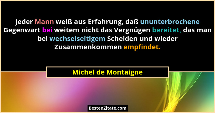 Jeder Mann weiß aus Erfahrung, daß ununterbrochene Gegenwart bei weitem nicht das Vergnügen bereitet, das man bei wechselseitige... - Michel de Montaigne