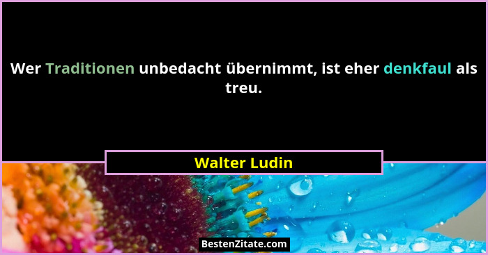 Wer Traditionen unbedacht übernimmt, ist eher denkfaul als treu.... - Walter Ludin
