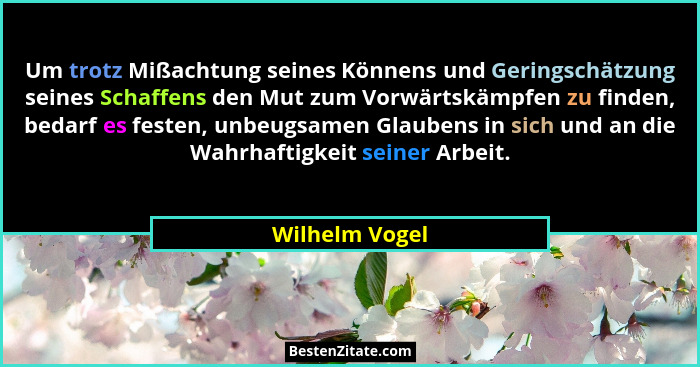 Um trotz Mißachtung seines Könnens und Geringschätzung seines Schaffens den Mut zum Vorwärtskämpfen zu finden, bedarf es festen, unbeu... - Wilhelm Vogel
