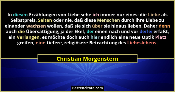 In diesen Erzählungen von Liebe sehe ich immer nur eines: die Liebe als Selbstpreis. Selten oder nie, daß diese Menschen durch... - Christian Morgenstern