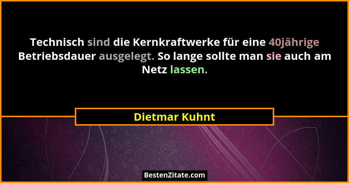 Technisch sind die Kernkraftwerke für eine 40jährige Betriebsdauer ausgelegt. So lange sollte man sie auch am Netz lassen.... - Dietmar Kuhnt