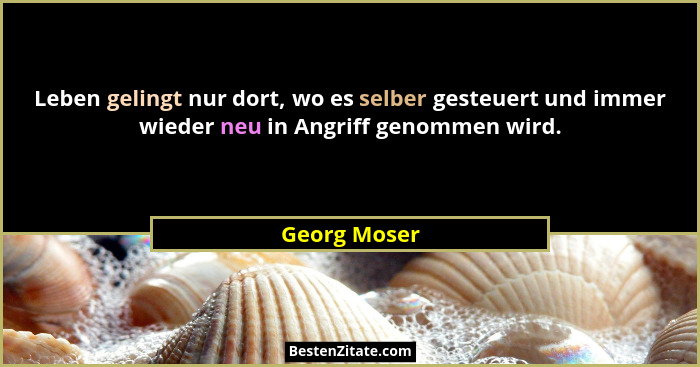 Leben gelingt nur dort, wo es selber gesteuert und immer wieder neu in Angriff genommen wird.... - Georg Moser