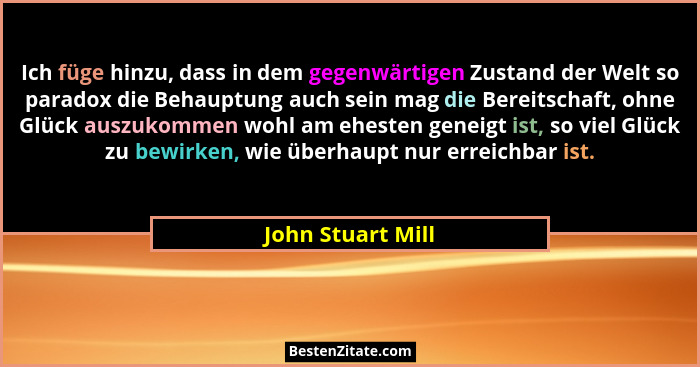 Ich füge hinzu, dass in dem gegenwärtigen Zustand der Welt so paradox die Behauptung auch sein mag die Bereitschaft, ohne Glück aus... - John Stuart Mill