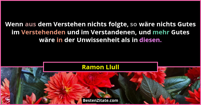 Wenn aus dem Verstehen nichts folgte, so wäre nichts Gutes im Verstehenden und im Verstandenen, und mehr Gutes wäre in der Unwissenheit... - Ramon Llull