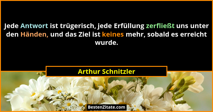 Jede Antwort ist trügerisch, jede Erfüllung zerfließt uns unter den Händen, und das Ziel ist keines mehr, sobald es erreicht wurde... - Arthur Schnitzler