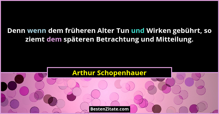 Denn wenn dem früheren Alter Tun und Wirken gebührt, so ziemt dem späteren Betrachtung und Mitteilung.... - Arthur Schopenhauer