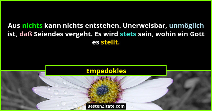 Aus nichts kann nichts entstehen. Unerweisbar, unmöglich ist, daß Seiendes vergeht. Es wird stets sein, wohin ein Gott es stellt.... - Empedokles